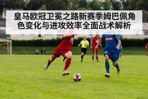 皇马欧冠卫冕之路新赛季姆巴佩角色变化与进攻效率全面战术解析 | xingkongsport
